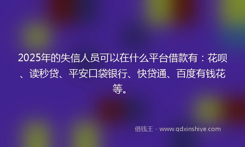 2025年的失信人员可以在什么平台借款有：花呗、读秒贷、平安口袋银行、快贷通、百度有钱花等。