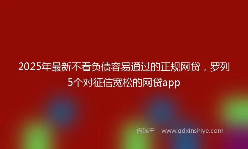 2025年最新不看负债容易通过的正规网贷，罗列5个对征信宽松的网贷app