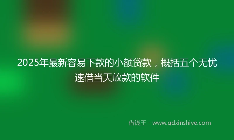 2025年最新容易下款的小额贷款，概括五个无忧速借当天放款的软件