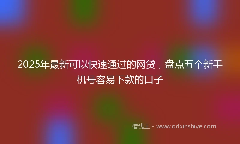 2025年最新可以快速通过的网贷，盘点五个新手机号容易下款的口子