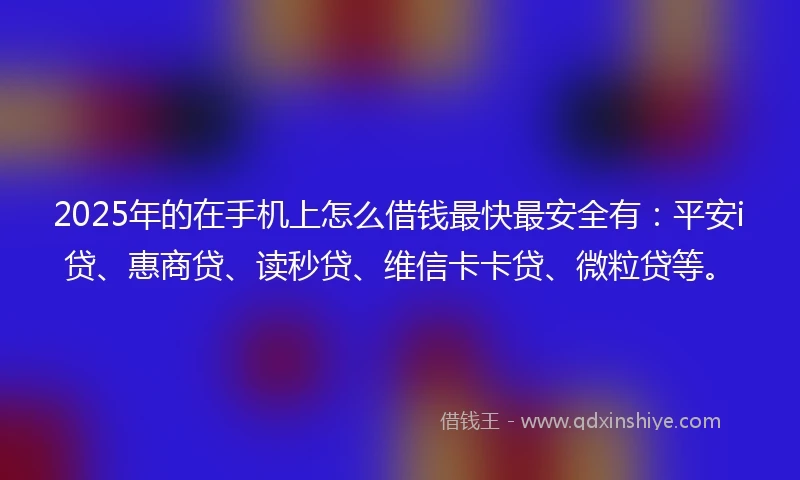 2025年的在手机上怎么借钱最快最安全有：平安i贷、惠商贷、读秒贷、维信卡卡贷、微粒贷等。