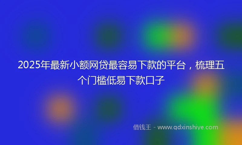 2025年最新小额网贷最容易下款的平台，梳理五个门槛低易下款口子