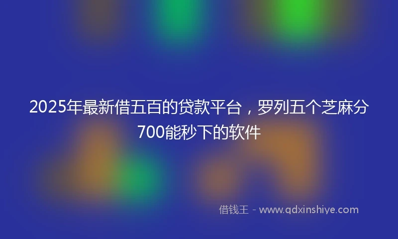2025年最新借五百的贷款平台，罗列五个芝麻分700能秒下的软件