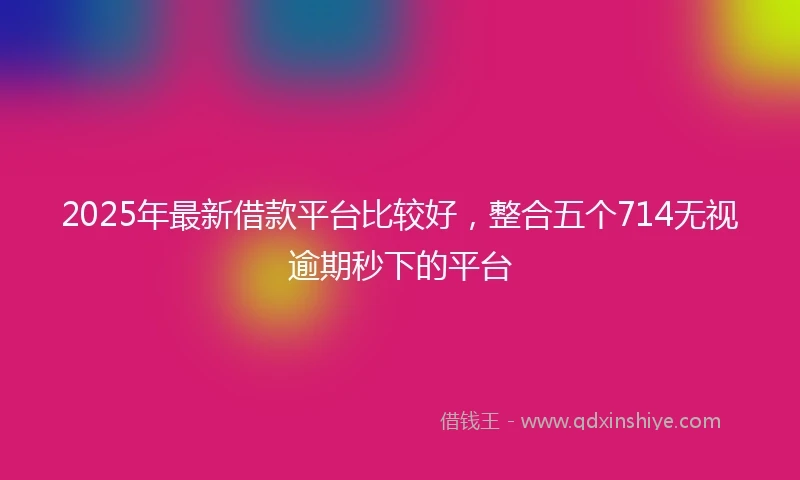 2025年最新借款平台比较好，整合五个714无视逾期秒下的平台