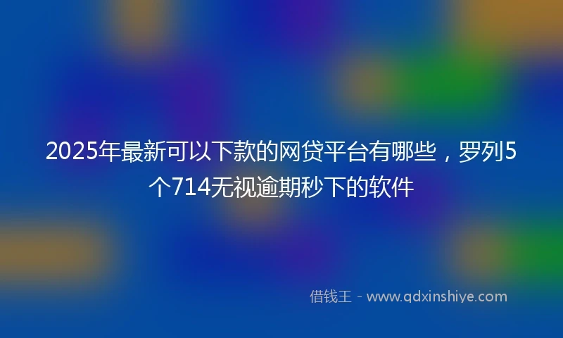 2025年最新可以下款的网贷平台有哪些，罗列5个714无视逾期秒下的软件