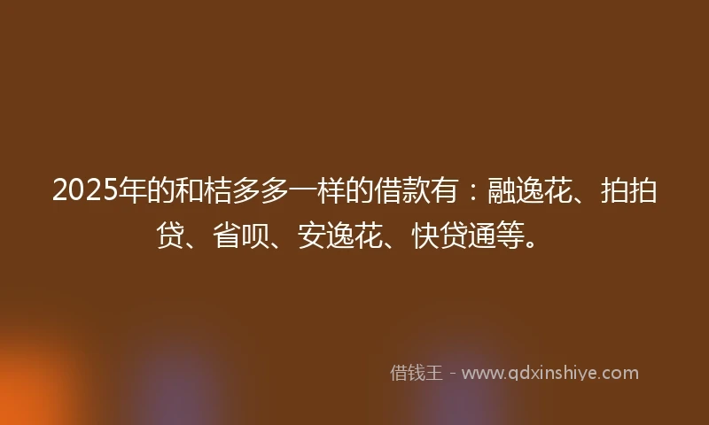 2025年的和桔多多一样的借款有：融逸花、拍拍贷、省呗、安逸花、快贷通等。