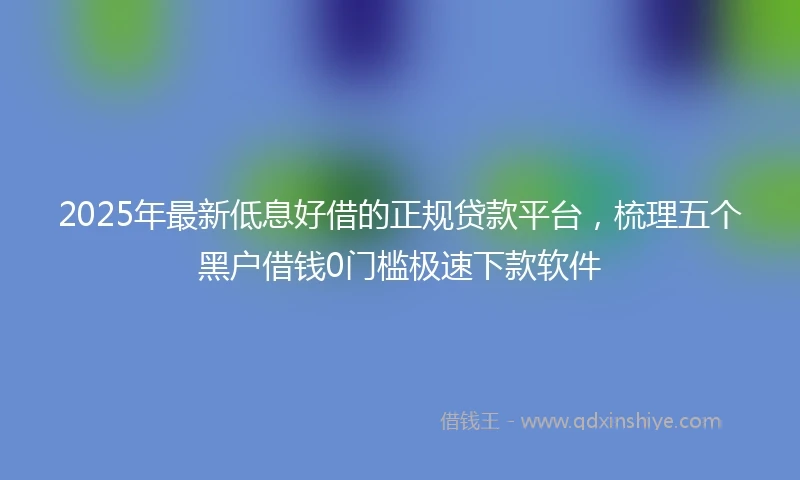 2025年最新低息好借的正规贷款平台，梳理五个黑户借钱0门槛极速下款软件