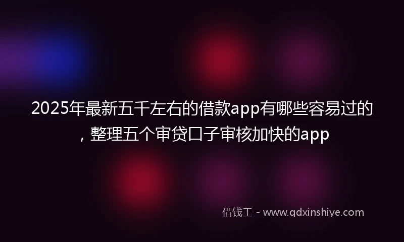 2025年最新五千左右的借款app有哪些容易过的，整理五个审贷口子审核加快的app