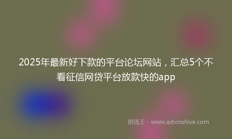 2025年最新好下款的平台论坛网站,汇总5个不看征信网贷平台放款快的app