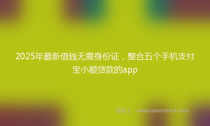 2025年最新借钱无需身份证，整合五个手机支付宝小额贷款的app