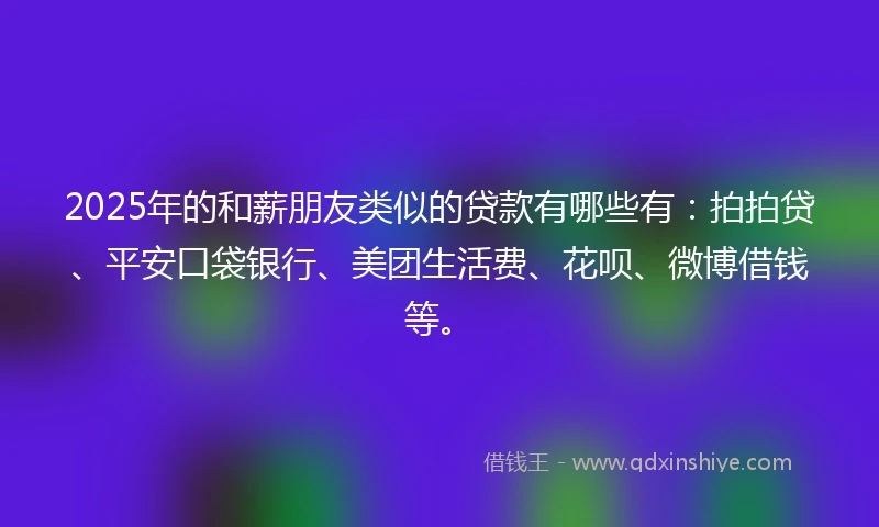 2025年的和薪朋友类似的贷款有哪些有：拍拍贷、平安口袋银行、美团生活费、花呗、微博借钱等。