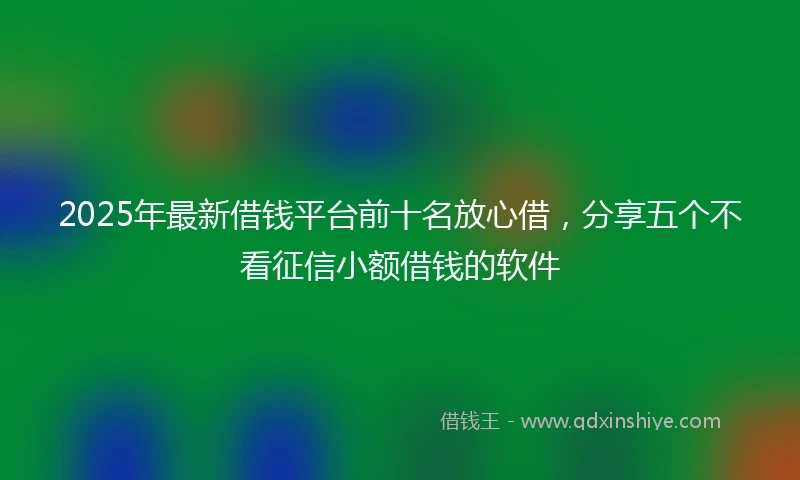 2025年最新借钱平台前十名放心借，分享五个不看征信小额借钱的软件