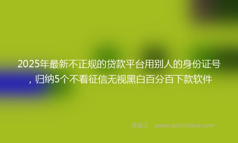 2025年最新不正规的贷款平台用别人的身份证号，归纳5个不看征信无视黑白百分百下款软件