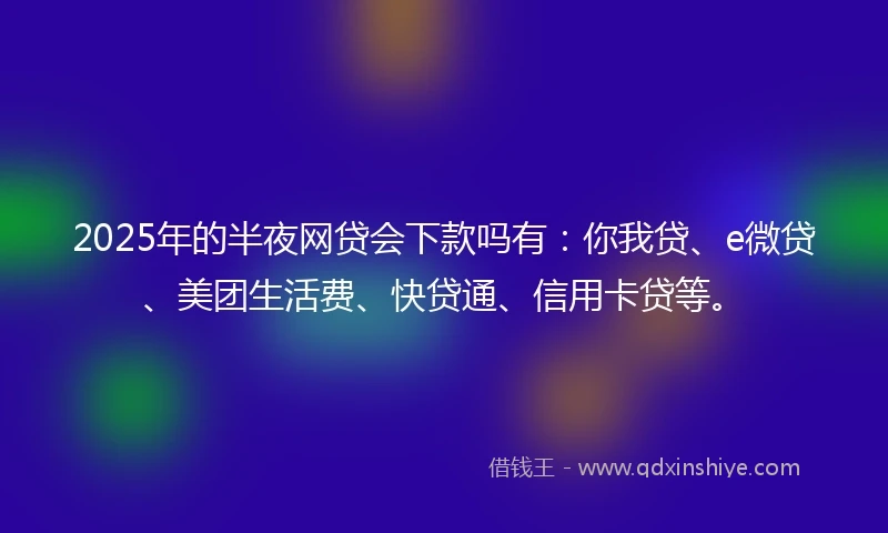 2025年的半夜网贷会下款吗有：你我贷、e微贷、美团生活费、快贷通、信用卡贷等。