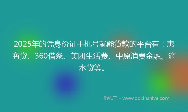 2025年的凭身份证手机号就能贷款的平台有：惠商贷、360借条、美团生活费、中原消费金融、滴水贷等。