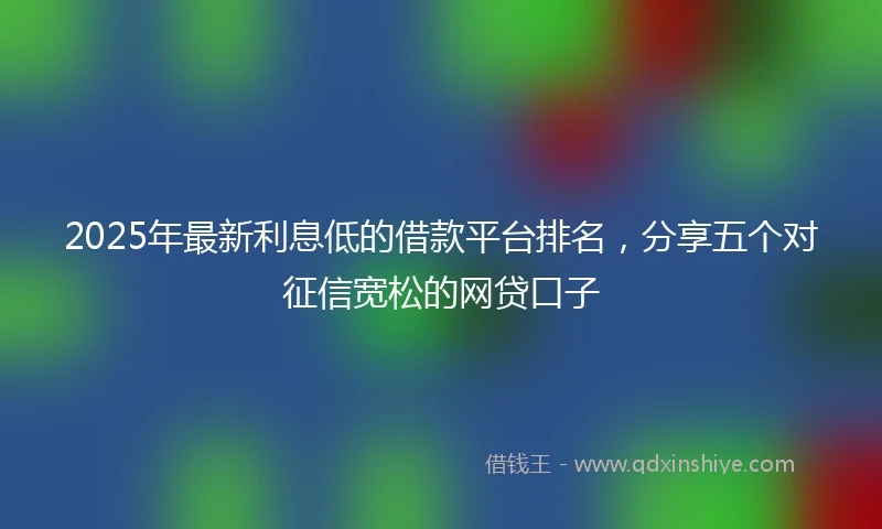 2025年最新利息低的借款平台排名，分享五个对征信宽松的网贷口子