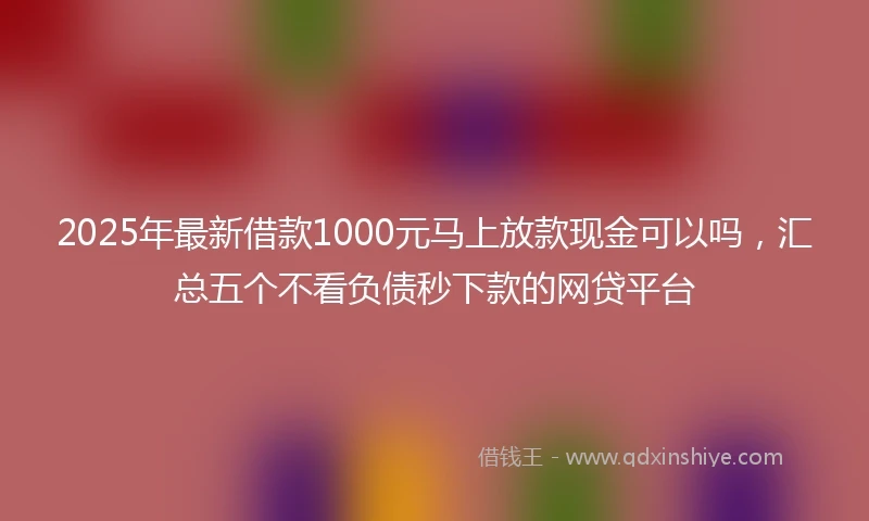 2025年最新借款1000元马上放款现金可以吗，汇总五个不看负债秒下款的网贷平台