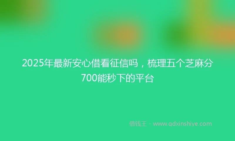 2025年最新安心借看征信吗，梳理五个芝麻分700能秒下的平台