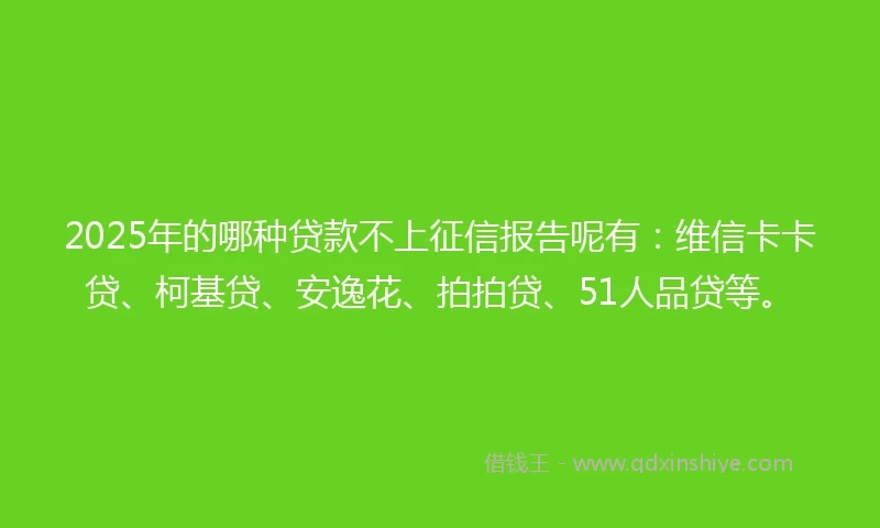 2025年的哪种贷款不上征信报告呢有：维信卡卡贷、柯基贷、安逸花、拍拍贷、51人品贷等。