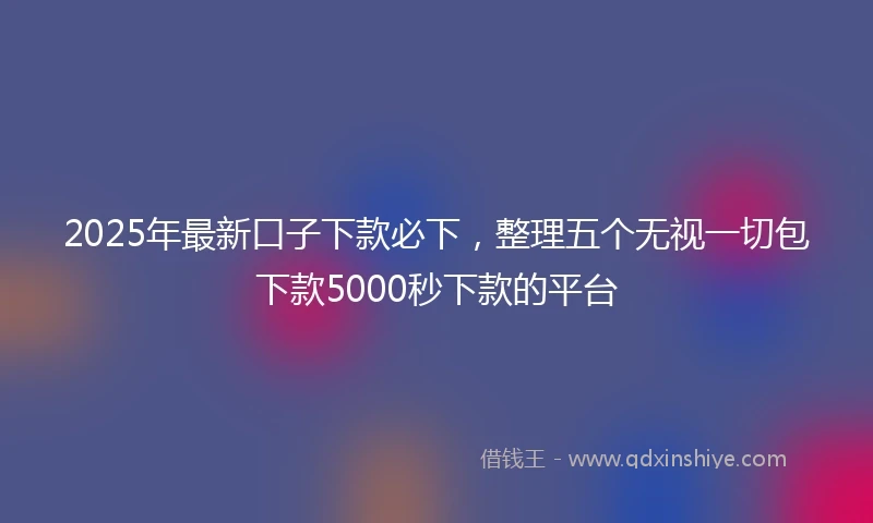 2025年最新口子下款必下，整理五个无视一切包下款5000秒下款的平台