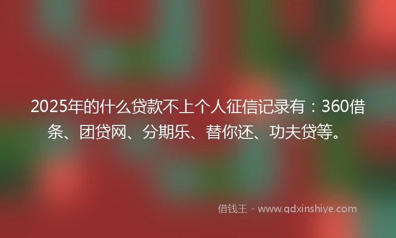 2025年的什么贷款不上个人征信记录有：360借条、团贷网、分期乐、替你还、功夫贷等。