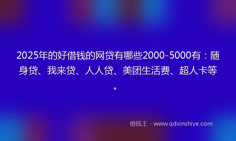 2025年的好借钱的网贷有哪些2000-5000有：随身贷、我来贷、人人贷、美团生活费、超人卡等。