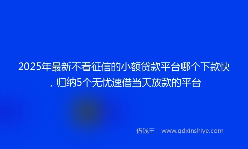 2025年最新不看征信的小额贷款平台哪个下款快，归纳5个无忧速借当天放款的平台