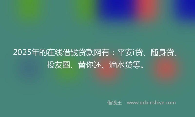2025年的在线借钱贷款网有：平安i贷、随身贷、投友圈、替你还、滴水贷等。