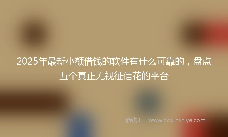 2025年最新小额借钱的软件有什么可靠的，盘点五个真正无视征信花的平台