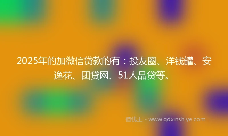 2025年的加微信贷款的有：投友圈、洋钱罐、安逸花、团贷网、51人品贷等。