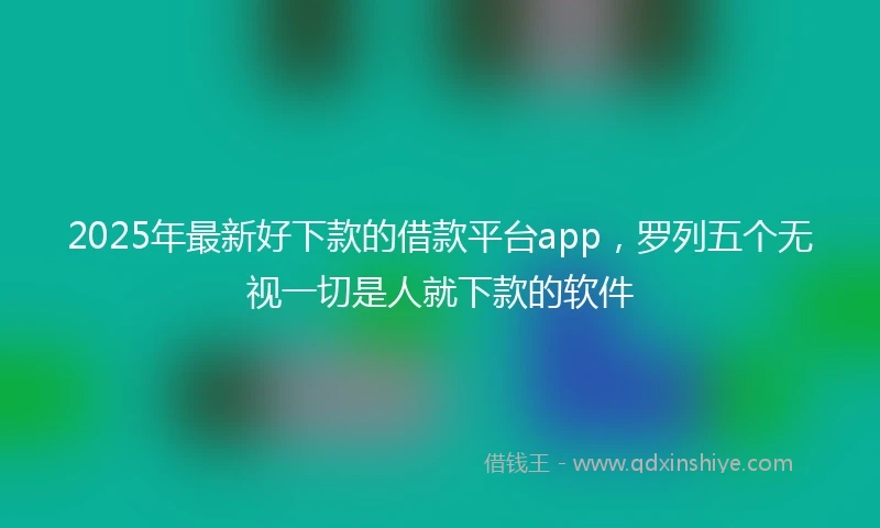 2025年最新好下款的借款平台app，罗列五个无视一切是人就下款的软件