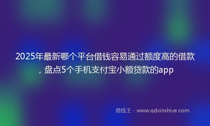 2025年最新哪个平台借钱容易通过额度高的借款，盘点5个手机支付宝小额贷款的app