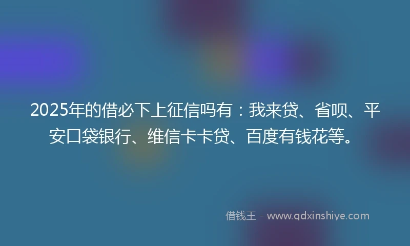 2025年的借必下上征信吗有：我来贷、省呗、平安口袋银行、维信卡卡贷、百度有钱花等。