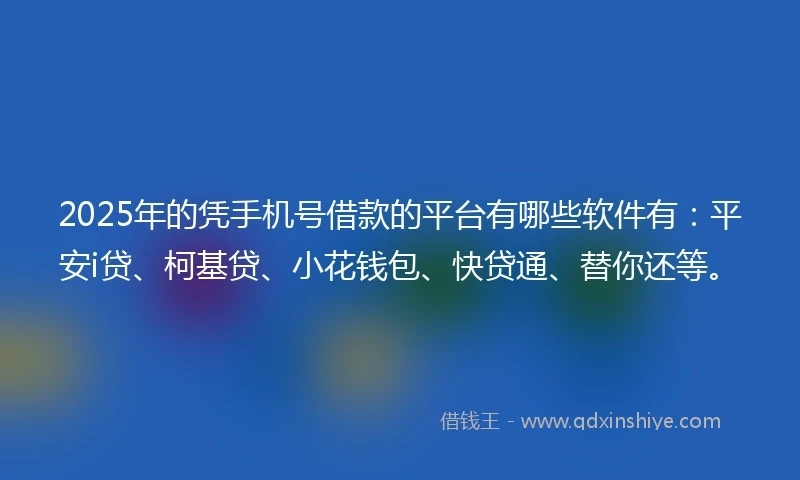 2025年的凭手机号借款的平台有哪些软件有：平安i贷、柯基贷、小花钱包、快贷通、替你还等。