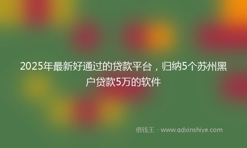 2025年最新好通过的贷款平台，归纳5个苏州黑户贷款5万的软件