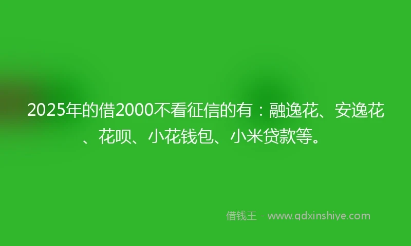 2025年的借2000不看征信的有：融逸花、安逸花、花呗、小花钱包、小米贷款等。