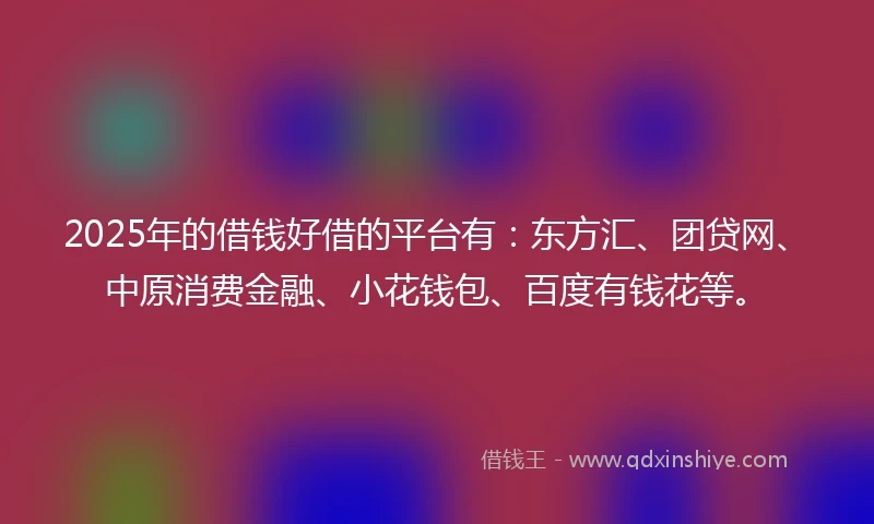 2025年的借钱好借的平台有：东方汇、团贷网、中原消费金融、小花钱包、百度有钱花等。