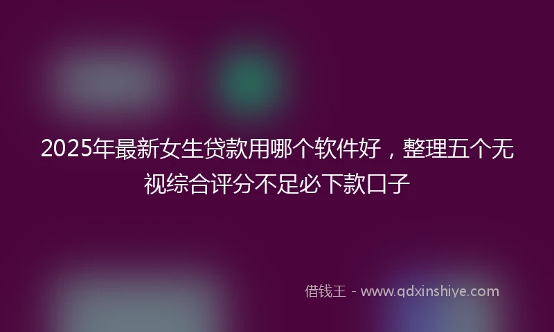 2025年最新女生贷款用哪个软件好，整理五个无视综合评分不足必下款口子