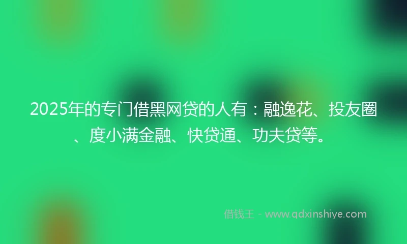 2025年的专门借黑网贷的人有：融逸花、投友圈、度小满金融、快贷通、功夫贷等。