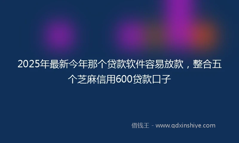 2025年最新今年那个贷款软件容易放款，整合五个芝麻信用600贷款口子