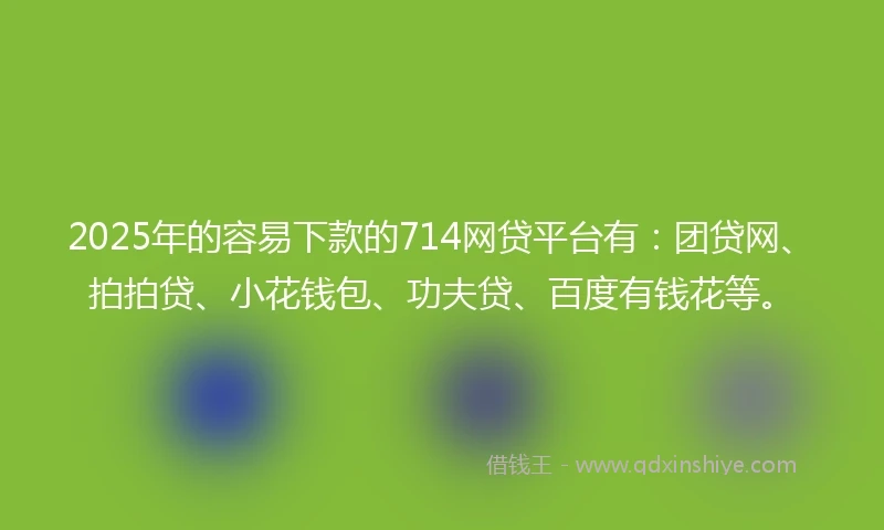 2025年的容易下款的714网贷平台有：团贷网、拍拍贷、小花钱包、功夫贷、百度有钱花等。
