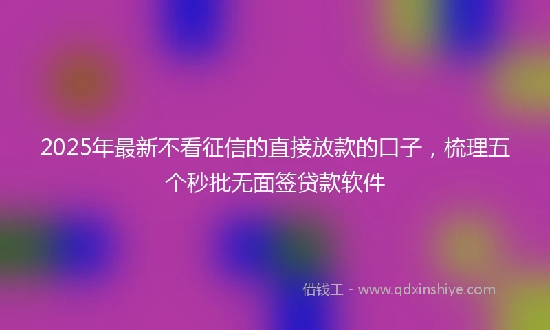 2025年最新不看征信的直接放款的口子，梳理五个秒批无面签贷款软件
