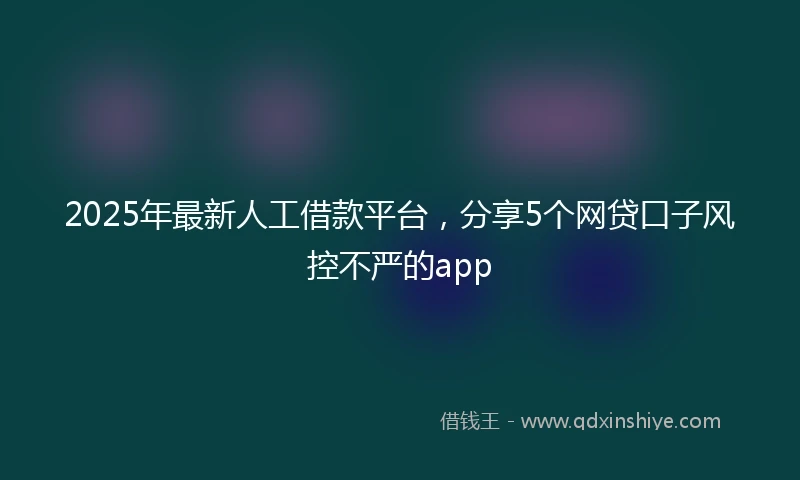 2025年最新人工借款平台，分享5个网贷口子风控不严的app