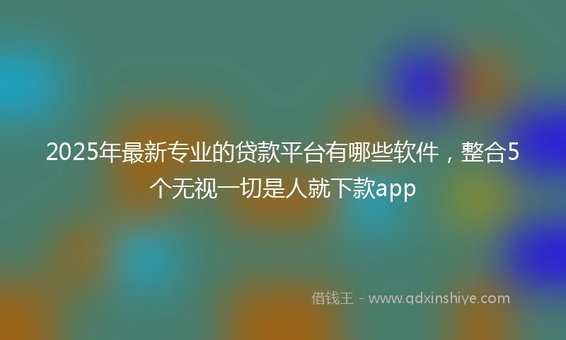 2025年最新专业的贷款平台有哪些软件，整合5个无视一切是人就下款app