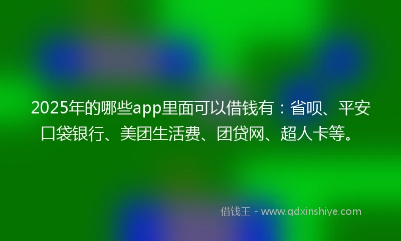2025年的哪些app里面可以借钱有：省呗、平安口袋银行、美团生活费、团贷网、超人卡等。