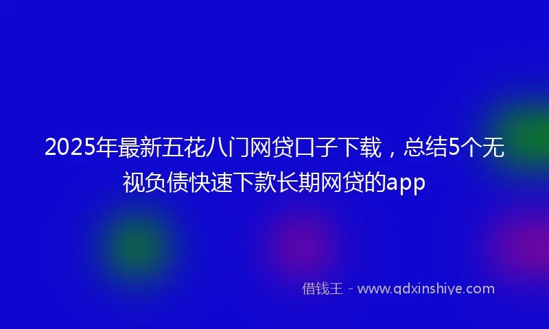 2025年最新五花八门网贷口子下载，总结5个无视负债快速下款长期网贷的app