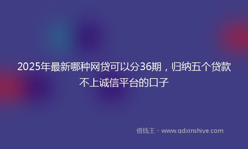 2025年最新哪种网贷可以分36期，归纳五个贷款不上诚信平台的口子
