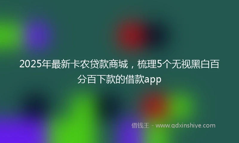 2025年最新卡农贷款商城，梳理5个无视黑白百分百下款的借款app