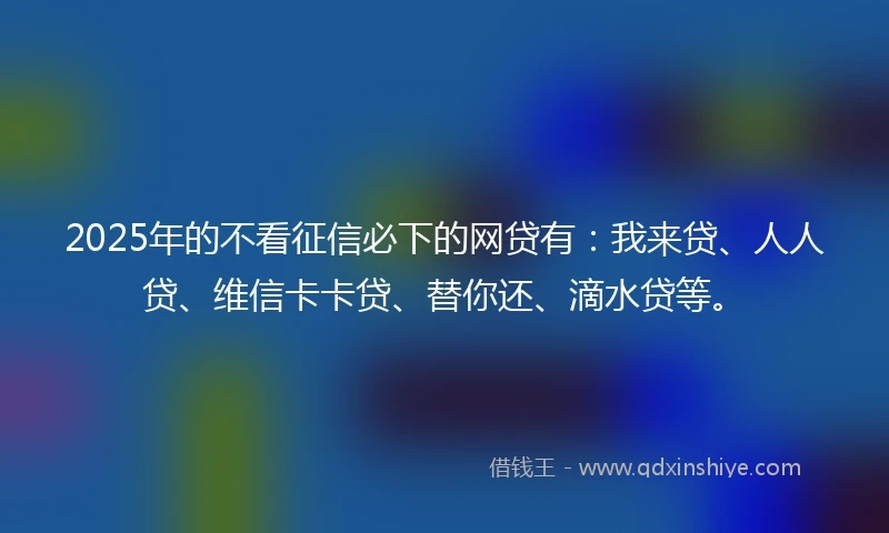 2025年的不看征信必下的网贷有：我来贷、人人贷、维信卡卡贷、替你还、滴水贷等。