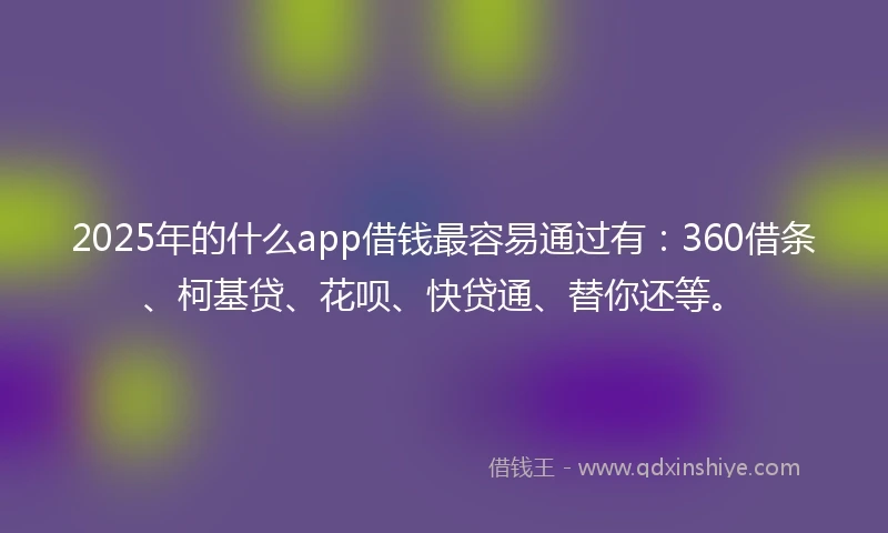 2025年的什么app借钱最容易通过有：360借条、柯基贷、花呗、快贷通、替你还等。